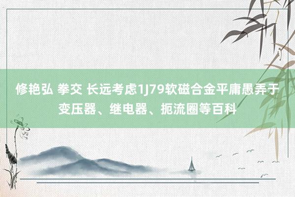 修艳弘 拳交 长远考虑1J79软磁合金平庸愚弄于变压器、继电器、扼流圈等百科