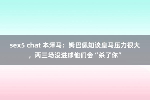 sex5 chat 本泽马：姆巴佩知谈皇马压力很大，两三场没进球他们会“杀了你”