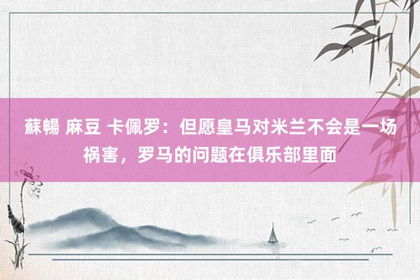 蘇暢 麻豆 卡佩罗：但愿皇马对米兰不会是一场祸害，罗马的问题在俱乐部里面