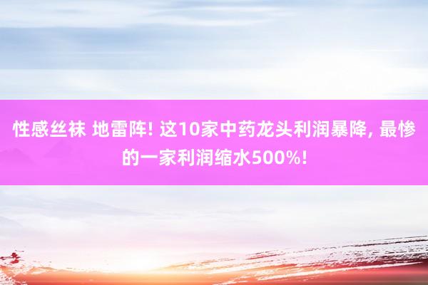 性感丝袜 地雷阵! 这10家中药龙头利润暴降， 最惨的一家利润缩水500%!