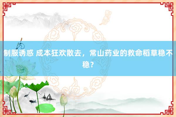 制服诱惑 成本狂欢散去，常山药业的救命稻草稳不稳？