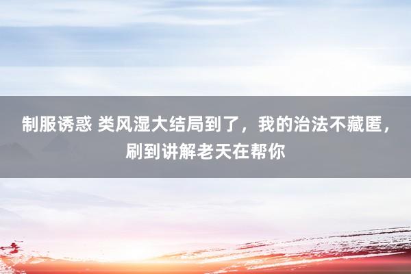 制服诱惑 类风湿大结局到了，我的治法不藏匿，刷到讲解老天在帮你