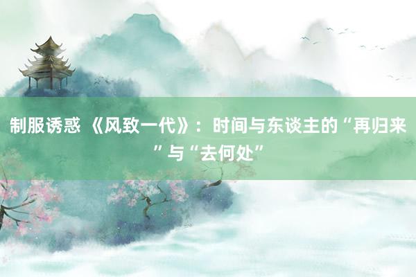 制服诱惑 《风致一代》：时间与东谈主的“再归来”与“去何处”