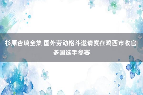 杉原杏璃全集 国外劳动格斗邀请赛在鸡西市收官 多国选手参赛