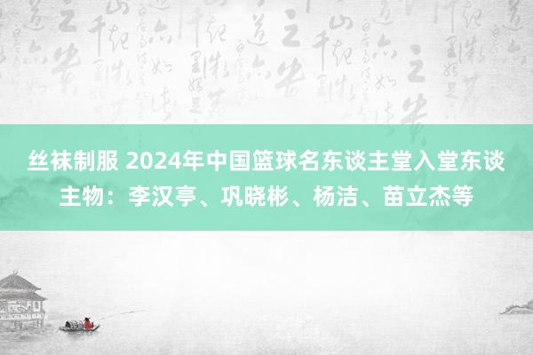 丝袜制服 2024年中国篮球名东谈主堂入堂东谈主物：李汉亭、巩晓彬、杨洁、苗立杰等