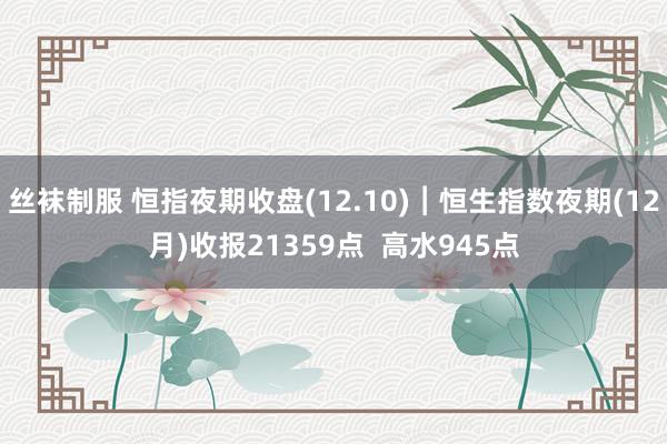 丝袜制服 恒指夜期收盘(12.10)︱恒生指数夜期(12月)收报21359点  高水945点