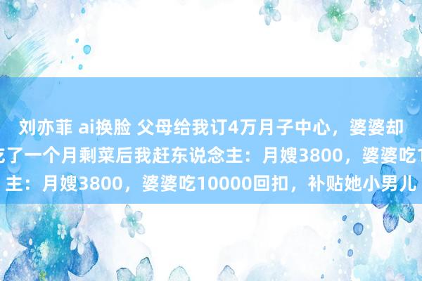 刘亦菲 ai换脸 父母给我订4万月子中心，婆婆却抢着请13800月嫂，吃了一个月剩菜后我赶东说念主：月嫂3800，婆婆吃10000回扣，补贴她小男儿