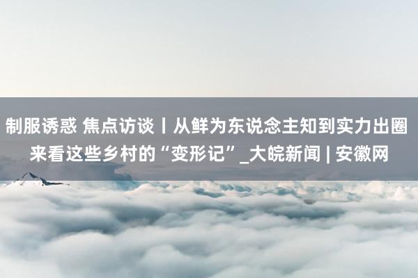 制服诱惑 焦点访谈丨从鲜为东说念主知到实力出圈 来看这些乡村的“变形记”_大皖新闻 | 安徽网