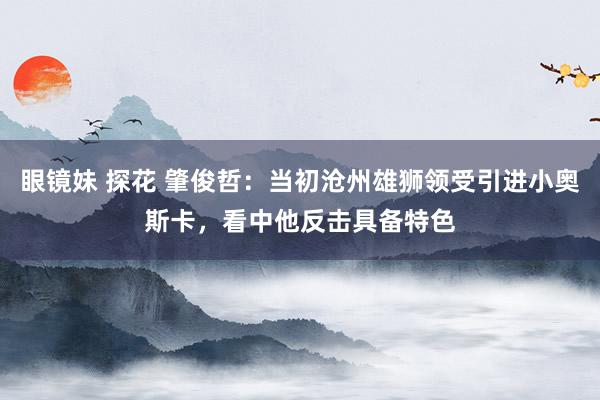 眼镜妹 探花 肇俊哲：当初沧州雄狮领受引进小奥斯卡，看中他反击具备特色