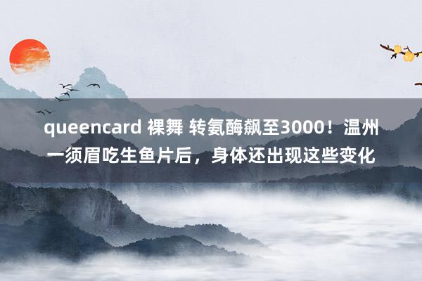 queencard 裸舞 转氨酶飙至3000！温州一须眉吃生鱼片后，身体还出现这些变化