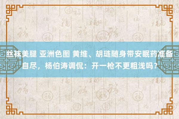 丝袜美腿 亚洲色图 黄维、胡琏随身带安眠药准备自尽，杨伯涛调侃：开一枪不更粗浅吗？