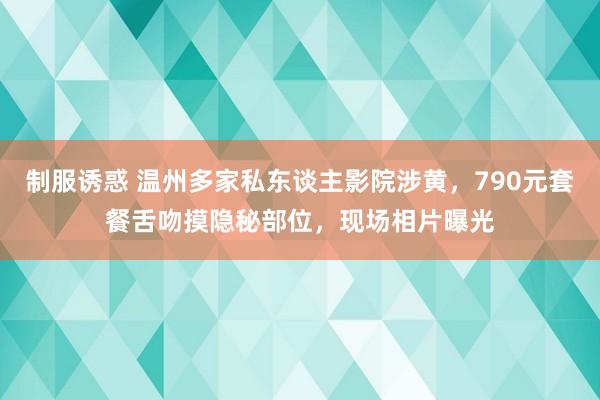 制服诱惑 温州多家私东谈主影院涉黄，790元套餐舌吻摸隐秘部位，现场相片曝光