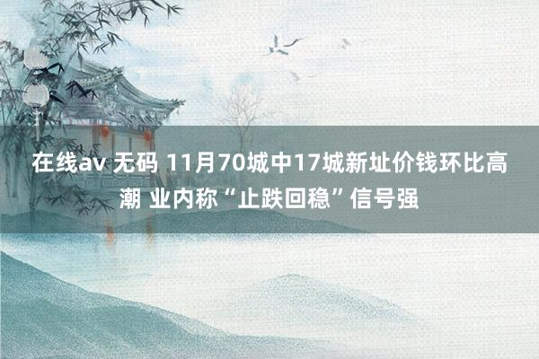 在线av 无码 11月70城中17城新址价钱环比高潮 业内称“止跌回稳”信号强