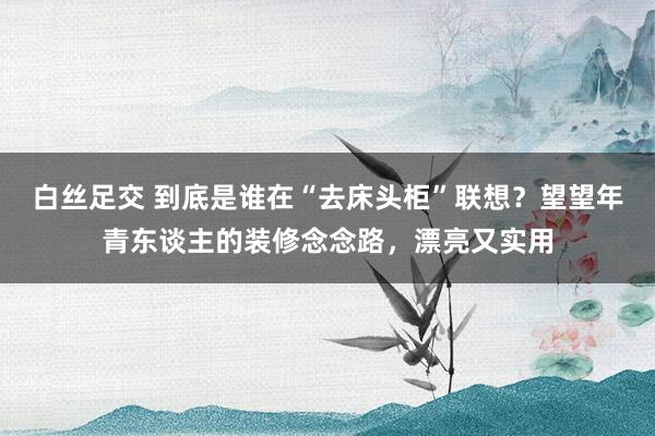 白丝足交 到底是谁在“去床头柜”联想？望望年青东谈主的装修念念路，漂亮又实用