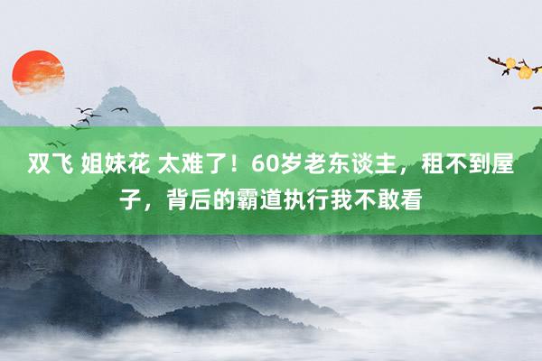 双飞 姐妹花 太难了！60岁老东谈主，租不到屋子，背后的霸道执行我不敢看