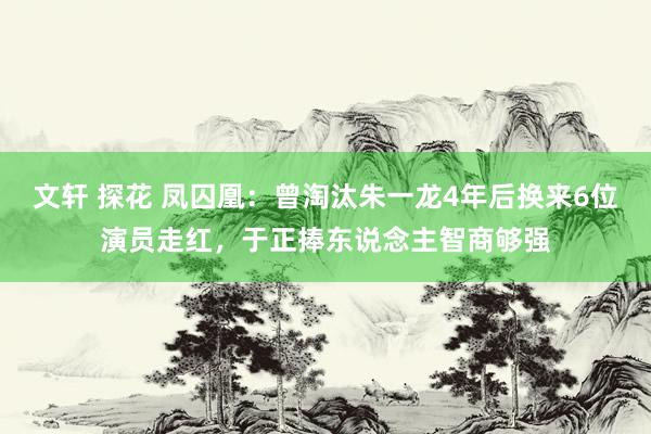 文轩 探花 凤囚凰：曾淘汰朱一龙4年后换来6位演员走红，于正捧东说念主智商够强