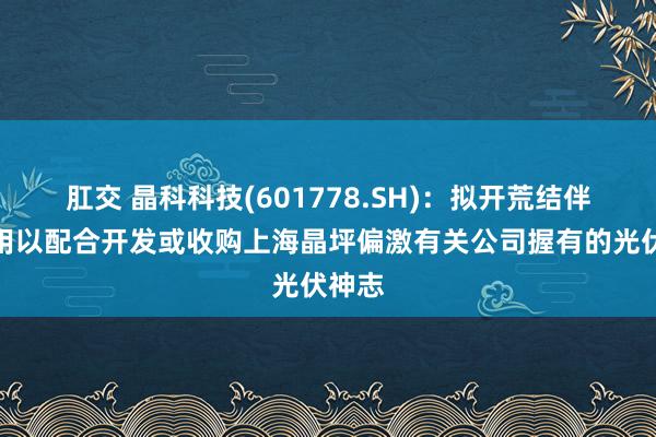 肛交 晶科科技(601778.SH)：拟开荒结伴公司用以配合开发或收购上海晶坪偏激有关公司握有的光伏神志