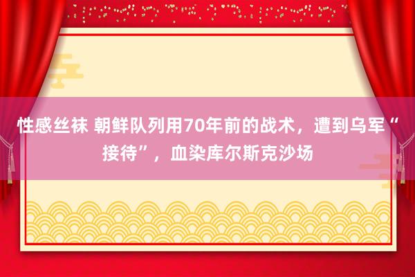 性感丝袜 朝鲜队列用70年前的战术，遭到乌军“接待”，血染库尔斯克沙场