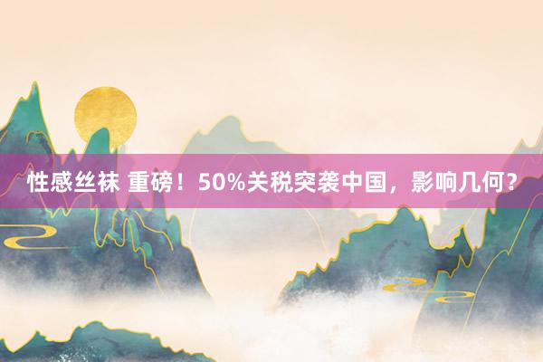 性感丝袜 重磅！50%关税突袭中国，影响几何？