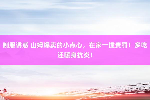 制服诱惑 山姆爆卖的小点心，在家一搅责罚！多吃还暖身抗炎！