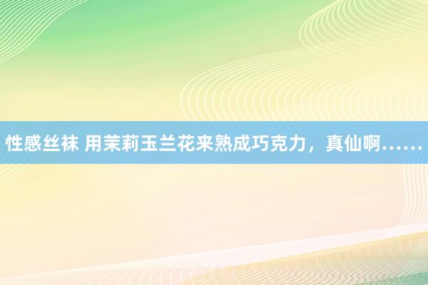 性感丝袜 用茉莉玉兰花来熟成巧克力，真仙啊……