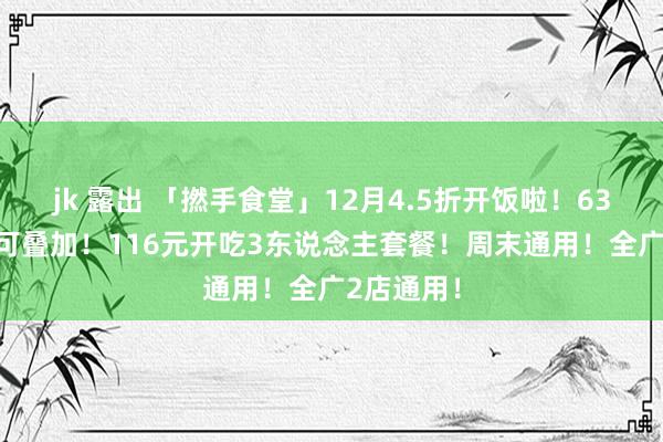 jk 露出 「撚手食堂」12月4.5折开饭啦！63抵100！可叠加！116元开吃3东说念主套餐！周末通用！全广2店通用！