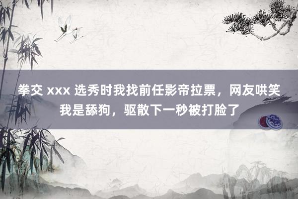 拳交 xxx 选秀时我找前任影帝拉票，网友哄笑我是舔狗，驱散下一秒被打脸了