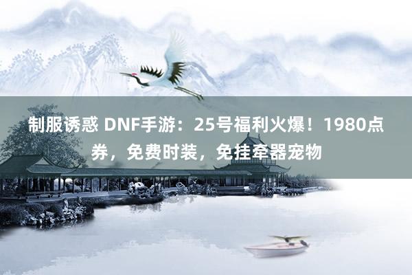 制服诱惑 DNF手游：25号福利火爆！1980点券，免费时装，免挂牵器宠物