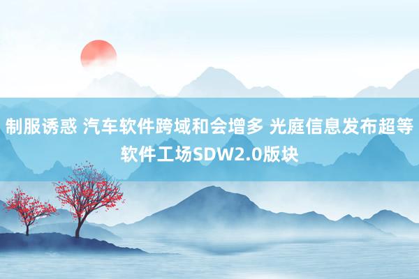 制服诱惑 汽车软件跨域和会增多 光庭信息发布超等软件工场SDW2.0版块