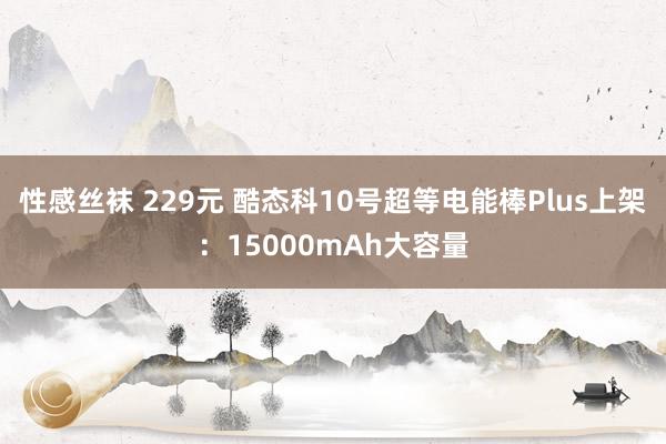 性感丝袜 229元 酷态科10号超等电能棒Plus上架：15000mAh大容量