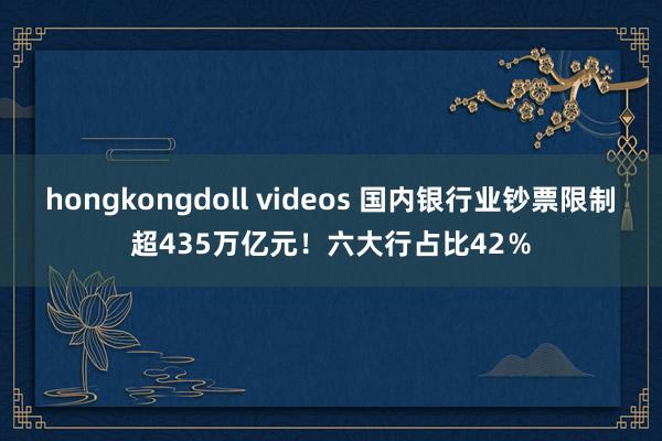 hongkongdoll videos 国内银行业钞票限制超435万亿元！六大行占比42％