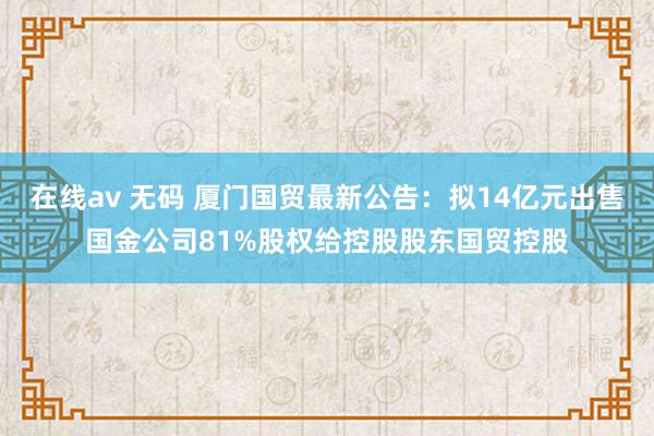 在线av 无码 厦门国贸最新公告：拟14亿元出售国金公司81%股权给控股股东国贸控股