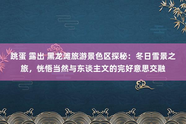 跳蛋 露出 黑龙滩旅游景色区探秘：冬日雪景之旅，恍悟当然与东谈主文的完好意思交融