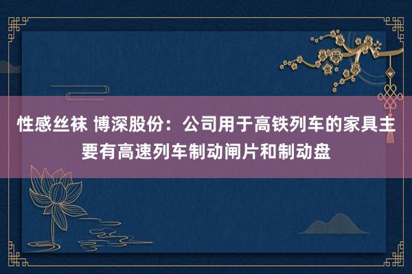 性感丝袜 博深股份：公司用于高铁列车的家具主要有高速列车制动闸片和制动盘