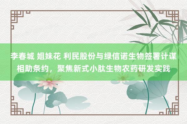 李春城 姐妹花 利民股份与绿信诺生物签署计谋相助条约，聚焦新式小肽生物农药研发实践