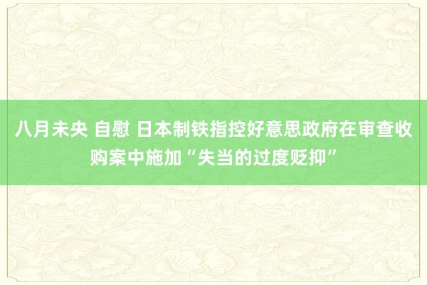 八月未央 自慰 日本制铁指控好意思政府在审查收购案中施加“失当的过度贬抑”