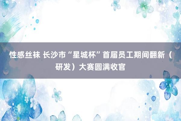 性感丝袜 长沙市“星城杯”首届员工期间翻新（研发）大赛圆满收官