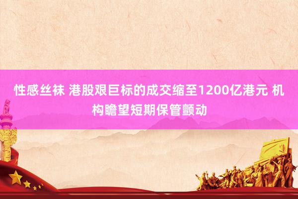 性感丝袜 港股艰巨标的成交缩至1200亿港元 机构瞻望短期保管颤动