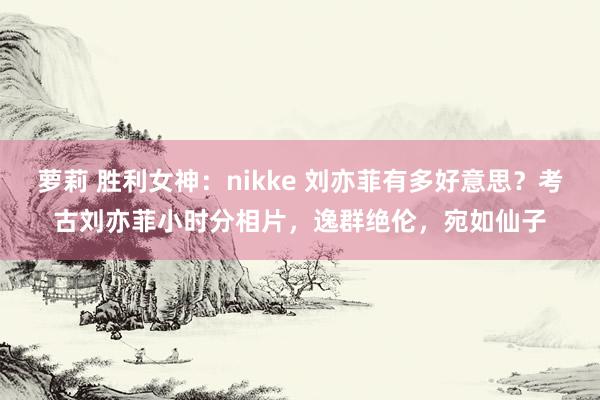 萝莉 胜利女神：nikke 刘亦菲有多好意思？考古刘亦菲小时分相片，逸群绝伦，宛如仙子