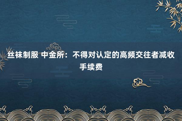 丝袜制服 中金所：不得对认定的高频交往者减收手续费