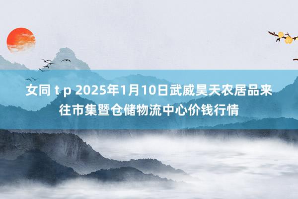 女同 t p 2025年1月10日武威昊天农居品来往市集暨仓储物流中心价钱行情