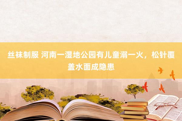 丝袜制服 河南一湿地公园有儿童溺一火，松针覆盖水面成隐患