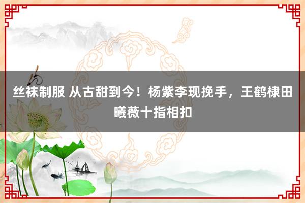 丝袜制服 从古甜到今！杨紫李现挽手，王鹤棣田曦薇十指相扣