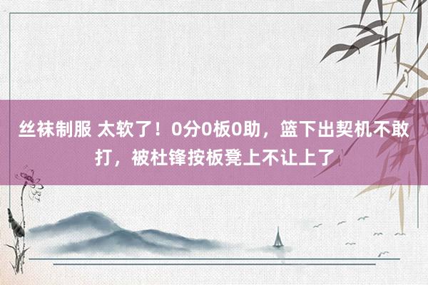 丝袜制服 太软了！0分0板0助，篮下出契机不敢打，被杜锋按板凳上不让上了