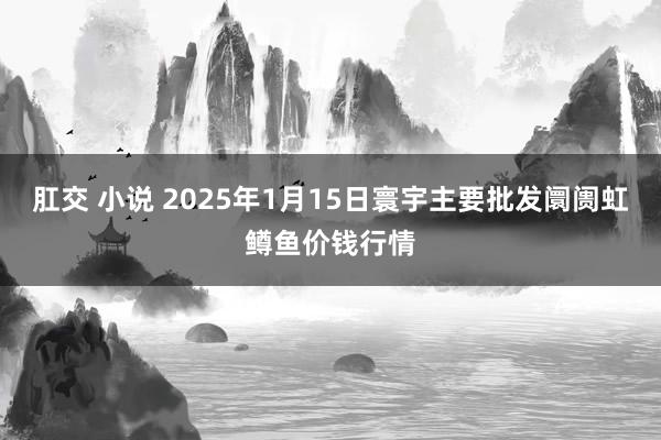 肛交 小说 2025年1月15日寰宇主要批发阛阓虹鳟鱼价钱行情