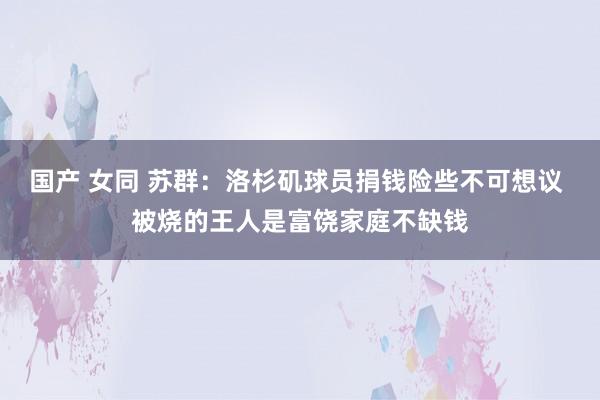 国产 女同 苏群：洛杉矶球员捐钱险些不可想议 被烧的王人是富饶家庭不缺钱